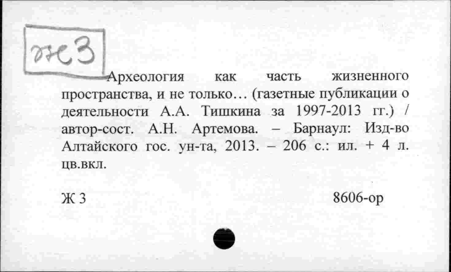 ﻿рхеология как часть жизненного пространства, и не только... (газетные публикации о деятельности А.А. Тишкина за 1997-2013 гг.) / автор-сост. А.Н. Артемова. - Барнаул: Изд-во Алтайского гос. ун-та, 2013. - 206 с.: ил. + 4 л. цв.вкл.
ЖЗ
8606-ор